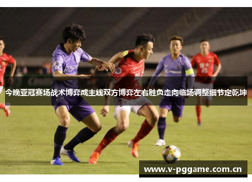 今晚亚冠赛场战术博弈成主线双方博弈左右胜负走向临场调整细节定乾坤