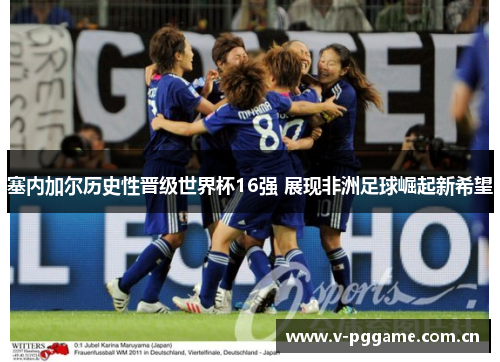 塞内加尔历史性晋级世界杯16强 展现非洲足球崛起新希望 塞内加尔历史性晋级世界杯16强 展现非洲足球崛起新希望